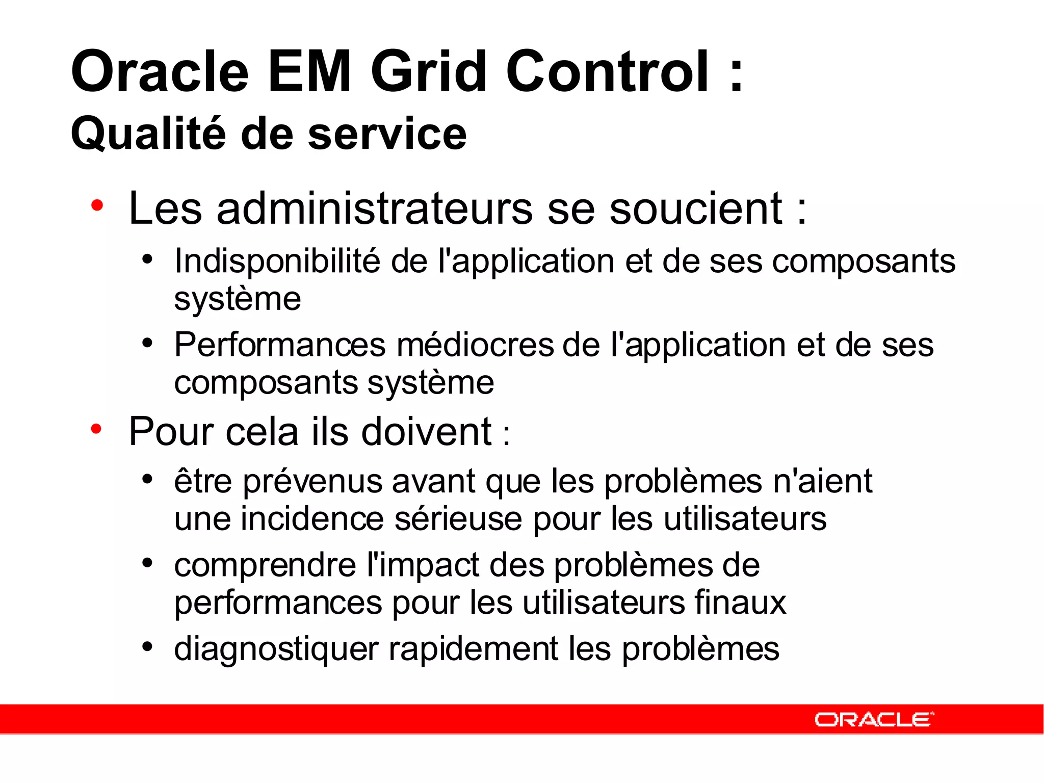 Oracle EM Grid Control :  Qualité de service Les administrateurs se soucient :   Indisponibilité de l'application et de ses composants système   Performances médiocres de l'application et de ses composants système Pour cela ils doivent  :   être prévenus avant que les problèmes n'aient  une incidence sérieuse pour les utilisateurs   comprendre l'impact des problèmes de performances pour les utilisateurs finaux   diagnostiquer rapidement les problèmes 