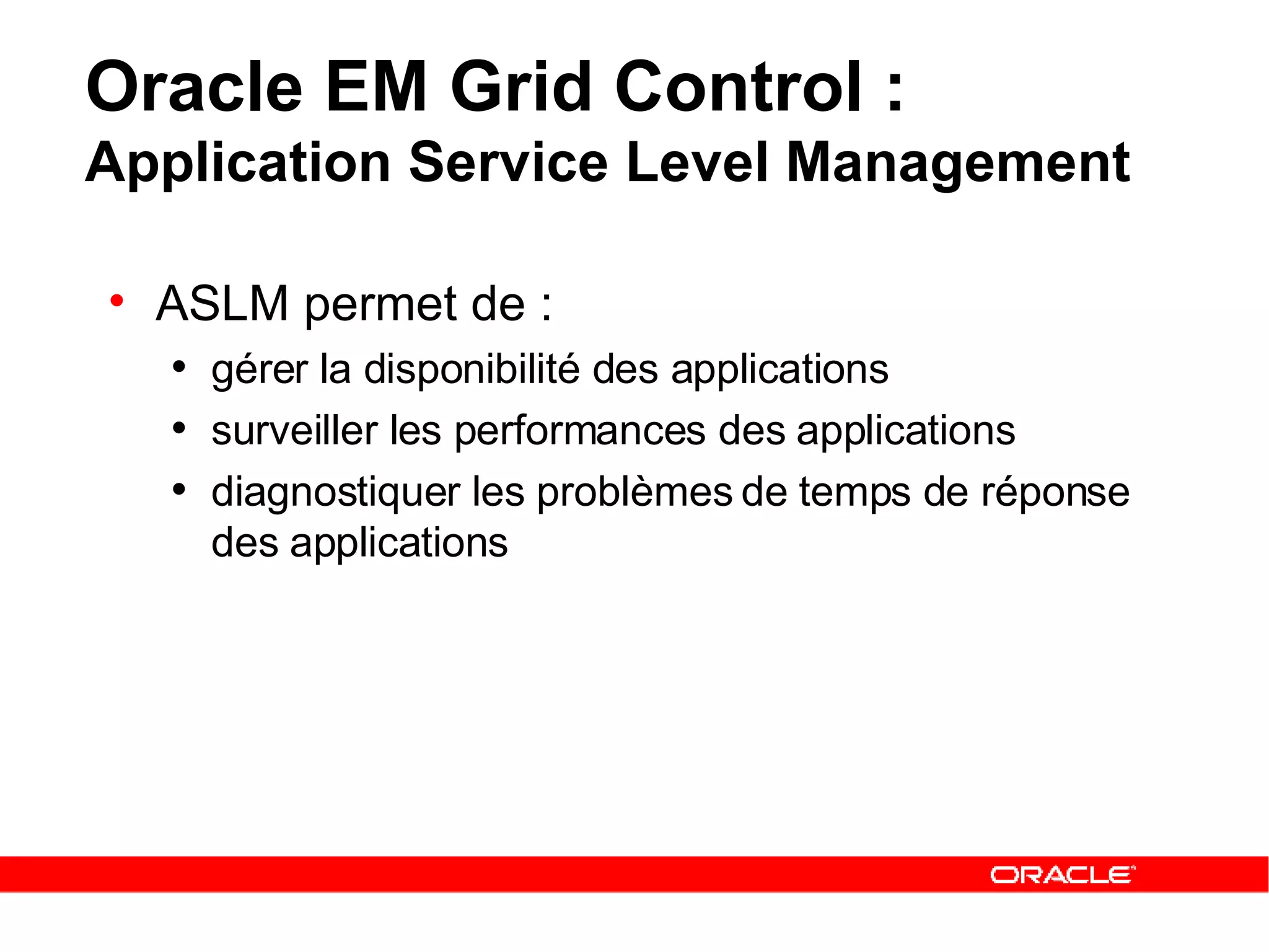 Oracle EM Grid Control :  Application Service Level Management ASLM permet de :   gérer la disponibilité des applications   surveiller les performances des applications   diagnostiquer les problèmes de temps de réponse des applications 