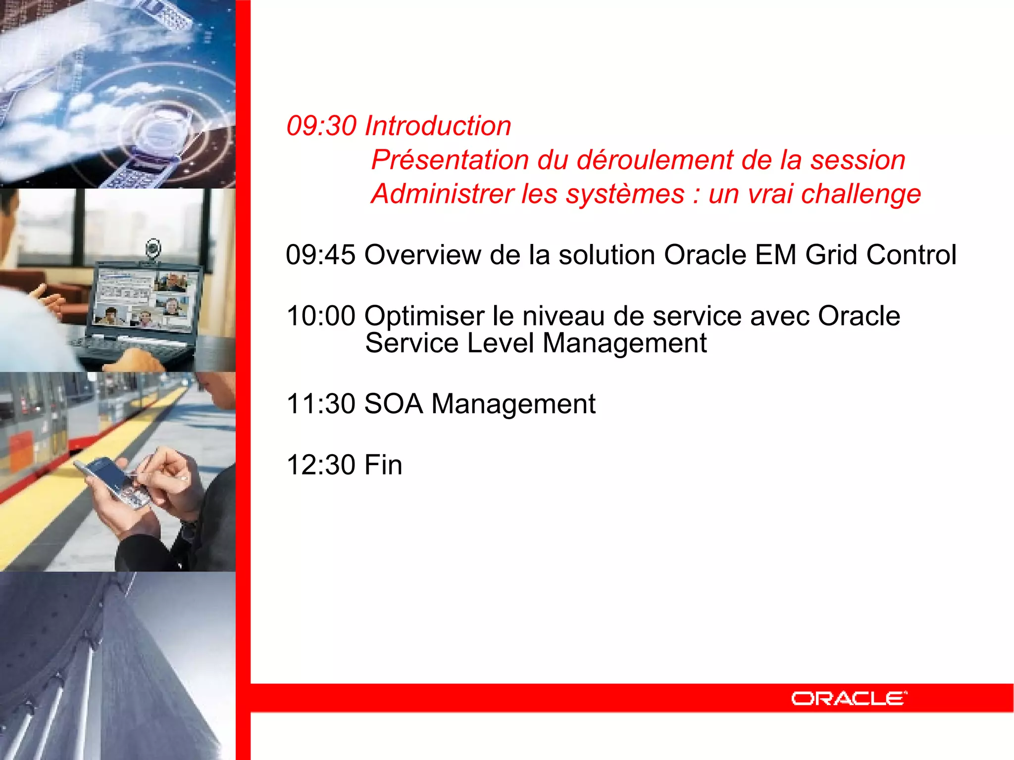 09:30 Introduction Présentation du déroulement de la session Administrer les systèmes : un vrai challenge 09:45 Overview de la solution Oracle EM Grid Control 10:00 Optimiser le niveau de service avec Oracle   Service Level Management 11:30 SOA Management 12:30 Fin 