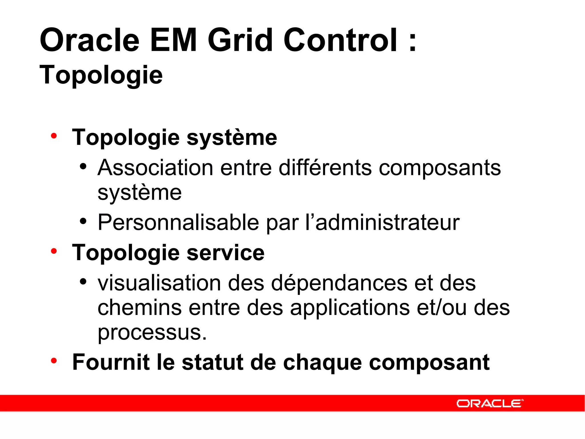 Oracle EM Grid Control :  Topologie Topologie système Association entre différents composants système Personnalisable par l’administrateur   Topologie service visualisation des dépendances et des chemins entre des applications et/ou des processus.  Fournit le statut de chaque composant 