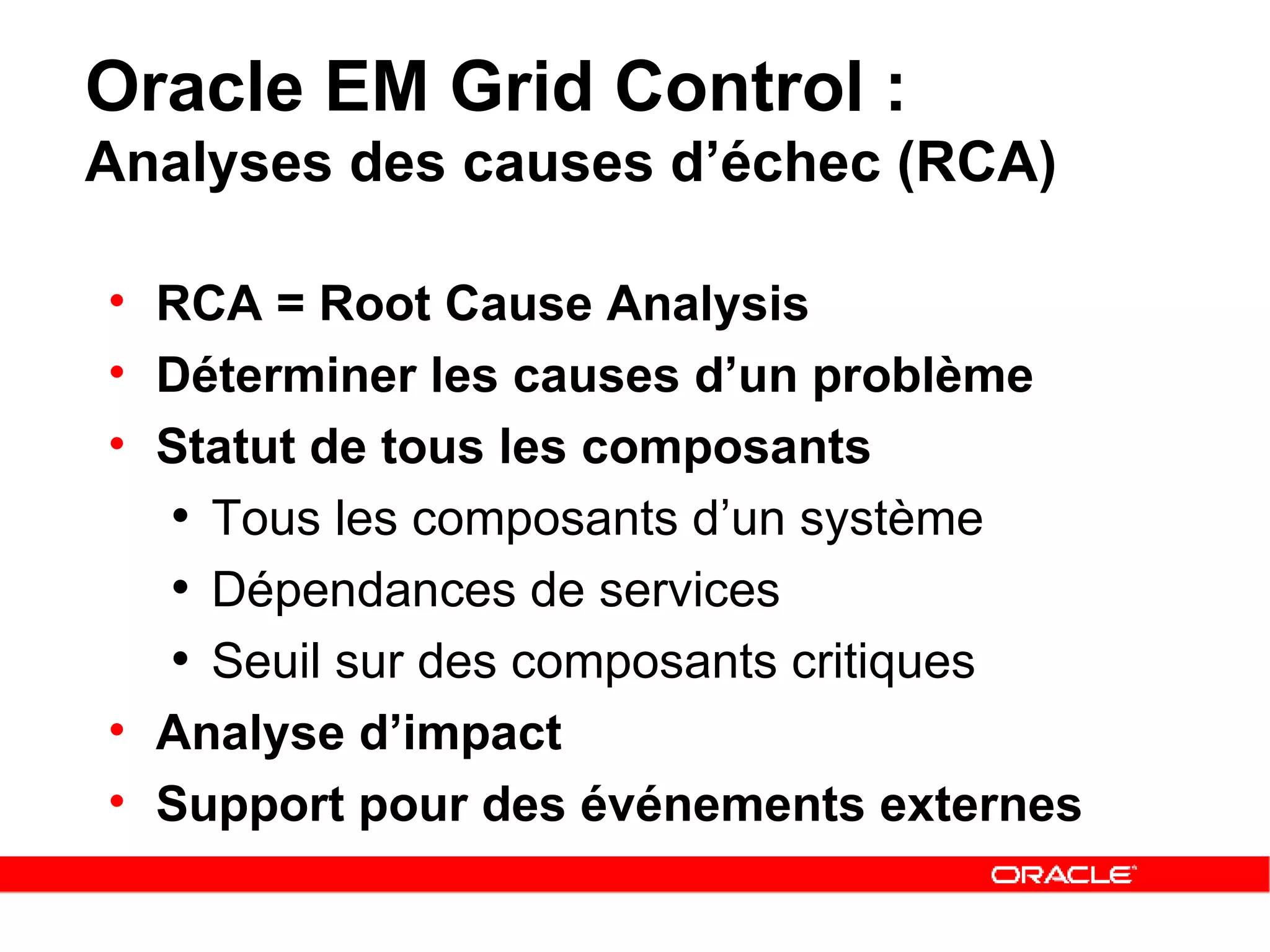 Oracle EM Grid Control :  Analyses des causes d’échec (RCA) RCA = Root Cause Analysis Déterminer les causes d’un problème Statut de tous les composants Tous les composants d’un système Dépendances de services Seuil sur des composants critiques  Analyse d’impact Support pour des événements externes 