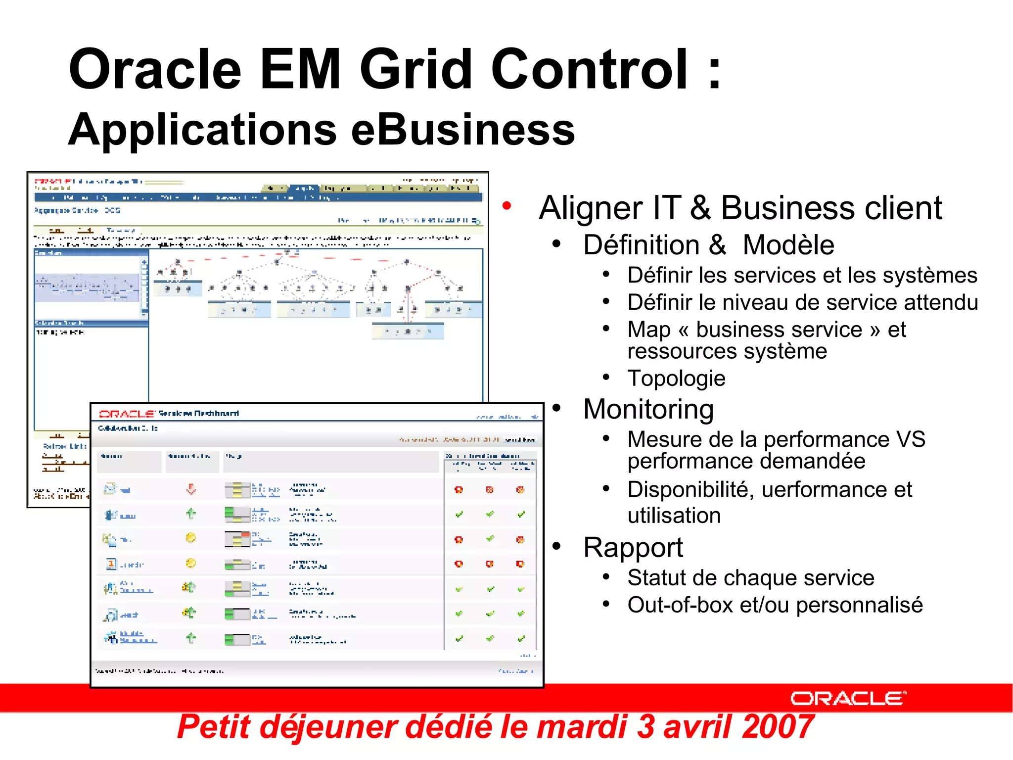 Oracle EM Grid Control :  Applications eBusiness Aligner IT & Business client Définition &  Modèle Définir les services et les systèmes Définir le niveau de service attendu Map « business service » et ressources système Topologie Monitoring Mesure de la performance VS performance demandée Disponibilité, uerformance et utilisation   Rapport Statut de chaque service  Out-of-box et/ou personnalisé Petit déjeuner dédié le mardi 3 avril 2007 