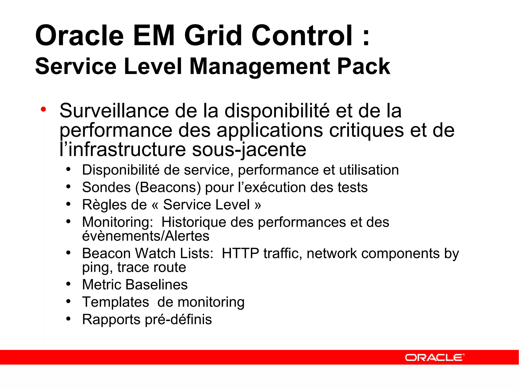 Surveillance de la disponibilité et de la performance des applications critiques et de l’infrastructure sous-jacente Disponibilité de service , performance et utilisation Sondes (Beacons) pour l’exécution des tests Règles de « Service Level » Monitoring:  Historique des performances et des évènements/Alertes Beacon Watch Lists:  HTTP traffic, network components by ping, trace route Metric Baselines Templates  de monitoring Rapports pré-définis Oracle EM Grid Control :  Service Level Management Pack 