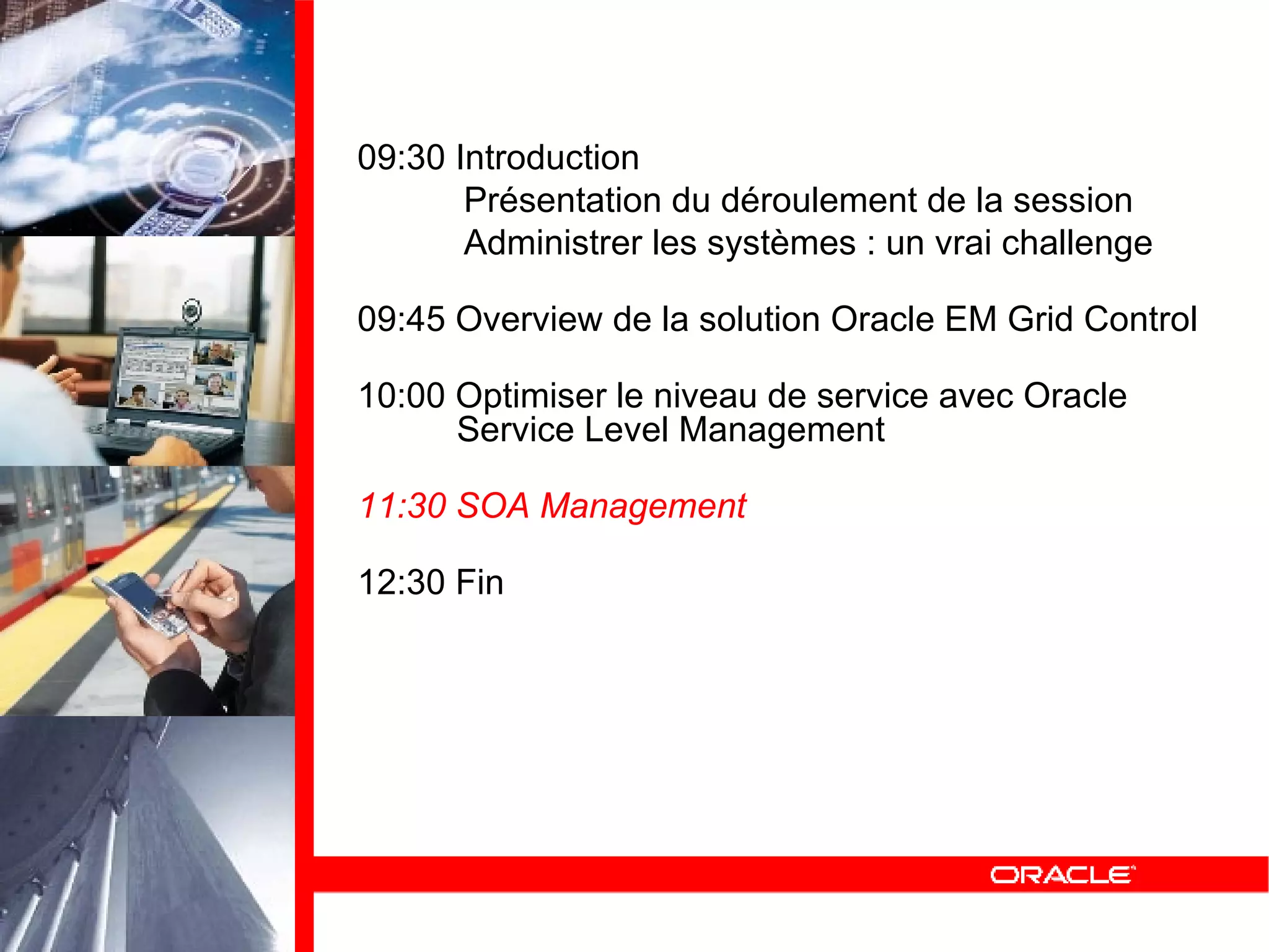 09:30 Introduction Présentation du déroulement de la session Administrer les systèmes : un vrai challenge 09:45 Overview de la solution Oracle EM Grid Control 10:00 Optimiser le niveau de service avec Oracle   Service Level Management 11:30 SOA Management 12:30 Fin 