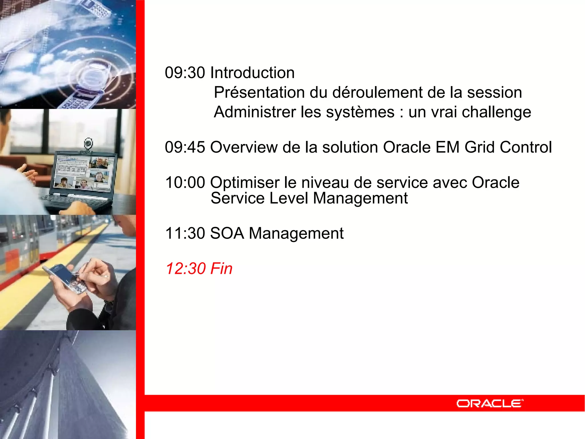 09:30 Introduction Présentation du déroulement de la session Administrer les systèmes : un vrai challenge 09:45 Overview de la solution Oracle EM Grid Control 10:00 Optimiser le niveau de service avec Oracle   Service Level Management 11:30 SOA Management 12:30 Fin 