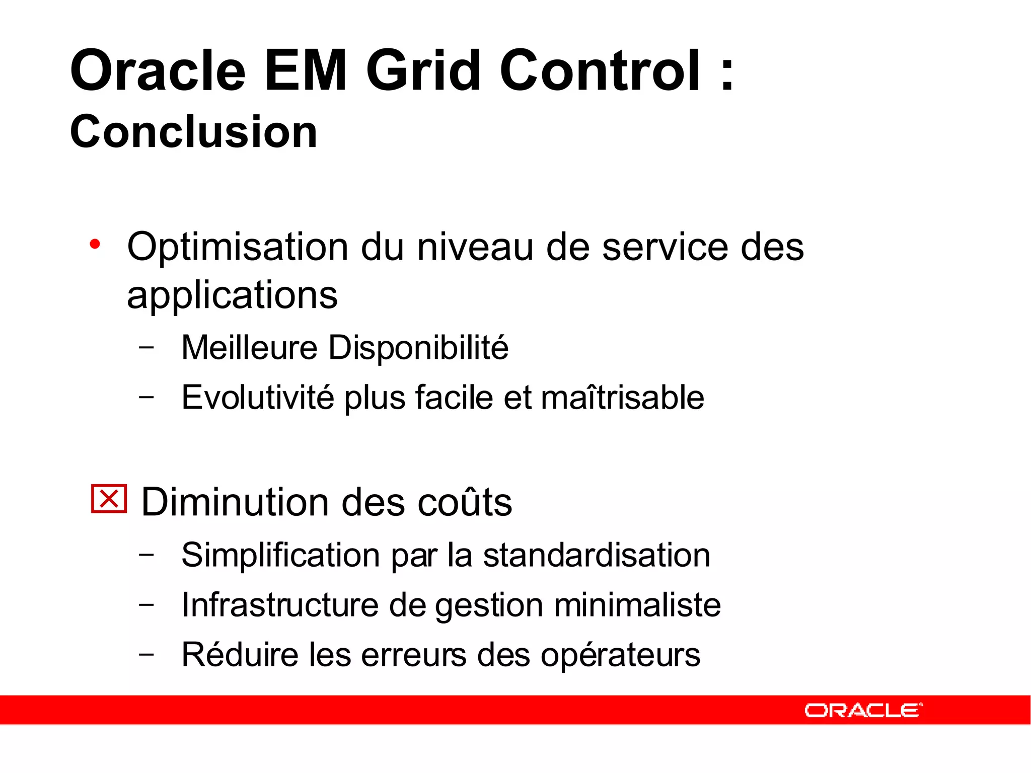 Oracle EM Grid Control :  Conclusion Optimisation du niveau de service des applications Meilleure Disponibilité Evolutivité plus facile et maîtrisable Diminution des coûts Simplification par la standardisation Infrastructure de gestion minimaliste Réduire les erreurs des opérateurs 