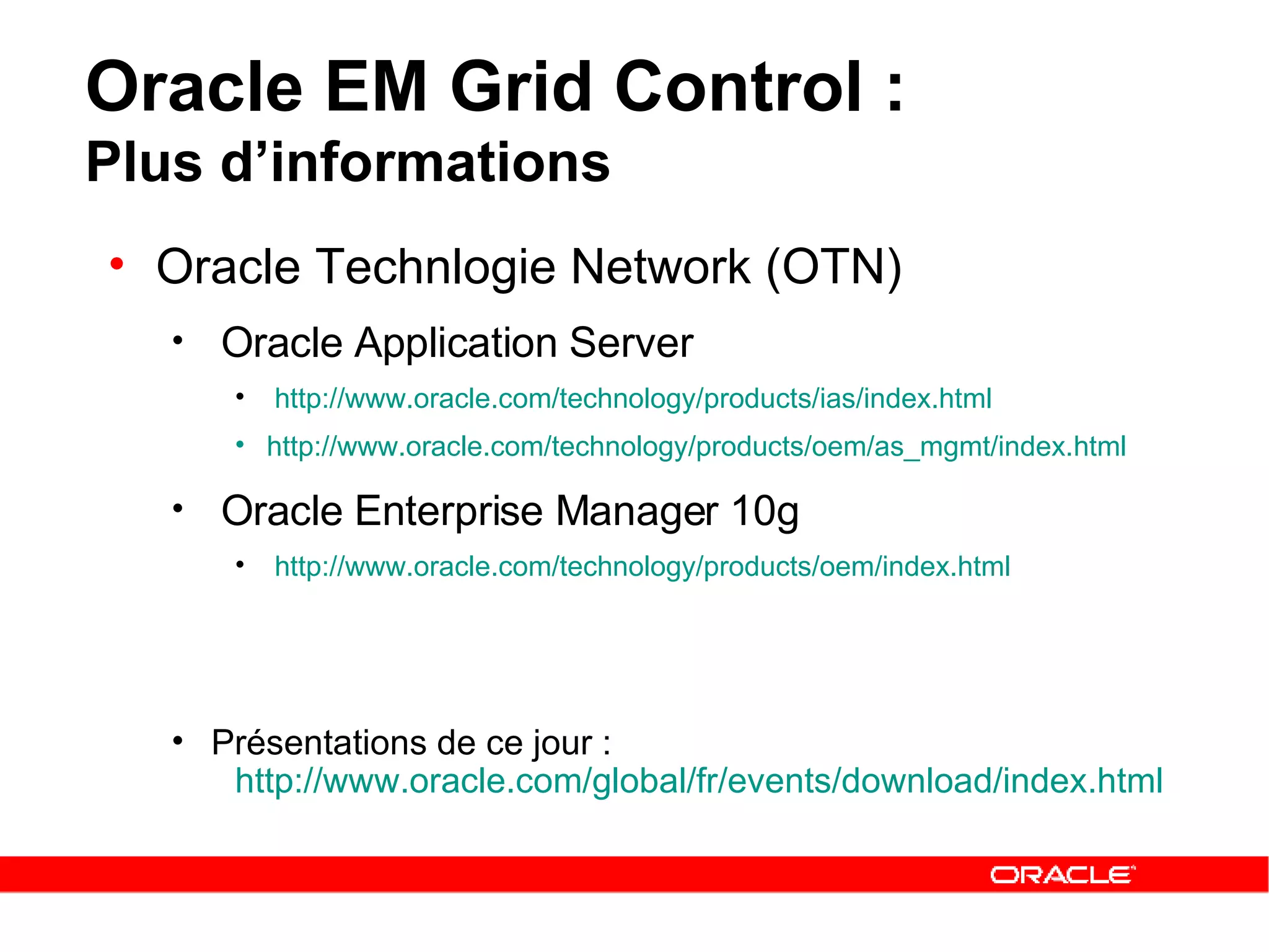 Oracle EM Grid Control :  Plus d’informations Oracle Technlogie Network (OTN) Oracle Application Server http:// www.oracle.com / technology / products / ias / index.html http:// www.oracle.com / technology / products / oem / as_mgmt / index.html   Oracle Enterprise Manager 10g  http://www.oracle.com/technology/products/oem/index.html Présentations de ce jour : http://www.oracle.com/global/fr/events/download/index.html   