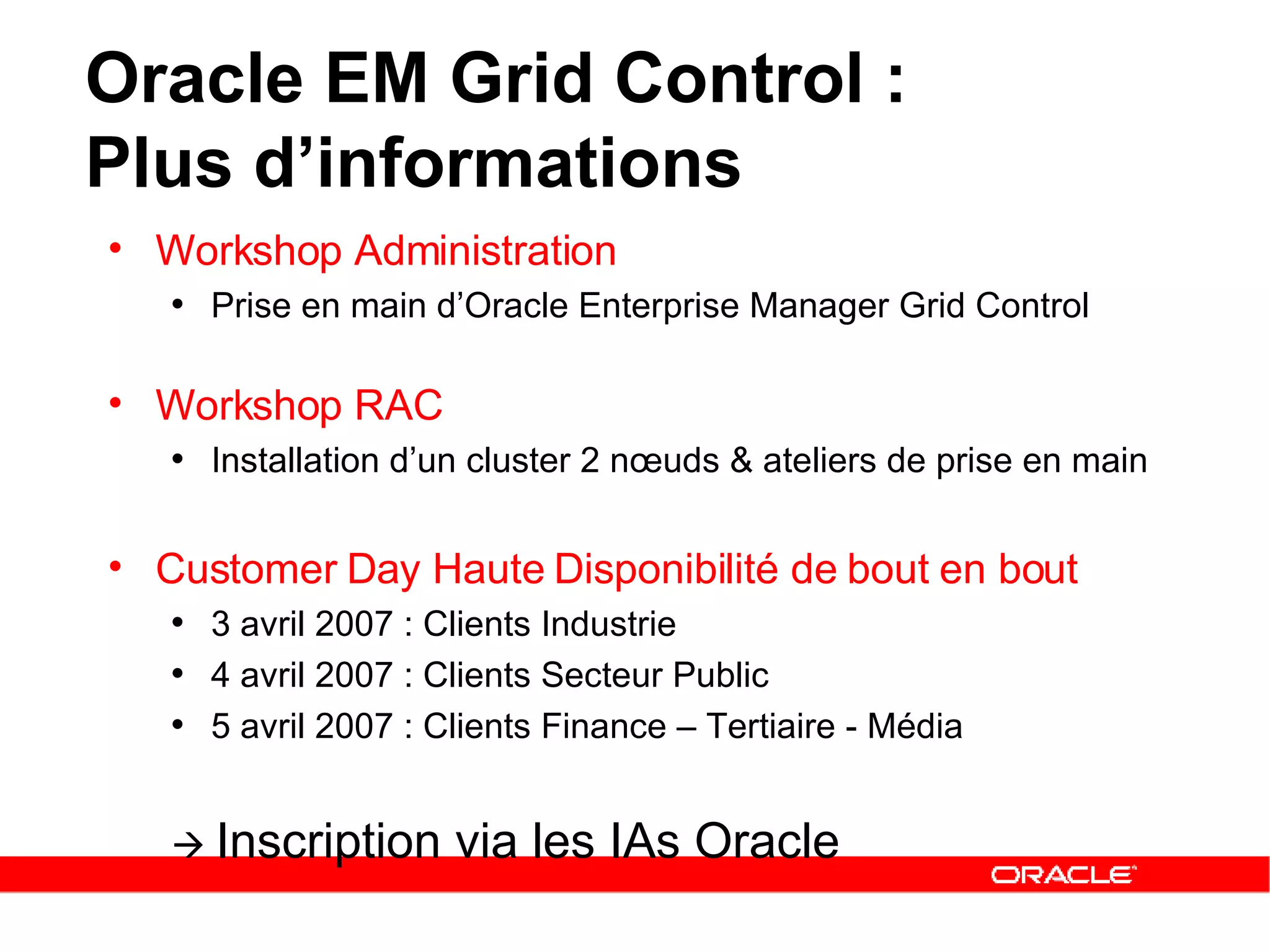 Workshop Administration Prise en main d’Oracle Enterprise Manager Grid Control Workshop RAC  Installation d’un cluster 2 nœuds & ateliers de prise en main Customer Day Haute Disponibilité de bout en bout 3 avril 2007 : Clients Industrie 4 avril 2007 : Clients Secteur Public  5 avril 2007 : Clients Finance – Tertiaire - Média    Inscription via les IAs Oracle Oracle EM Grid Control :  Plus d’informations 