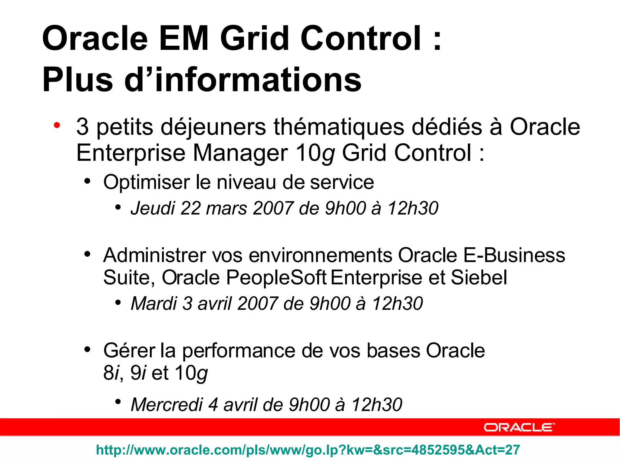 3 petits déjeuners thématiques dédiés à Oracle Enterprise Manager 10 g  Grid Control : Optimiser le niveau de service Jeudi 22 mars 2007 de 9h00 à 12h30  Administrer vos environnements Oracle E-Business Suite, Oracle PeopleSoft Enterprise et Siebel  Mardi 3 avril 2007 de 9h00 à 12h30  Gérer la performance de vos bases Oracle  8 i , 9 i  et 10 g   Mercredi 4 avril de 9h00 à 12h30   Oracle EM Grid Control :  Plus d’informations http://www.oracle.com/pls/www/go.lp?kw=&src=4852595&Act=27   