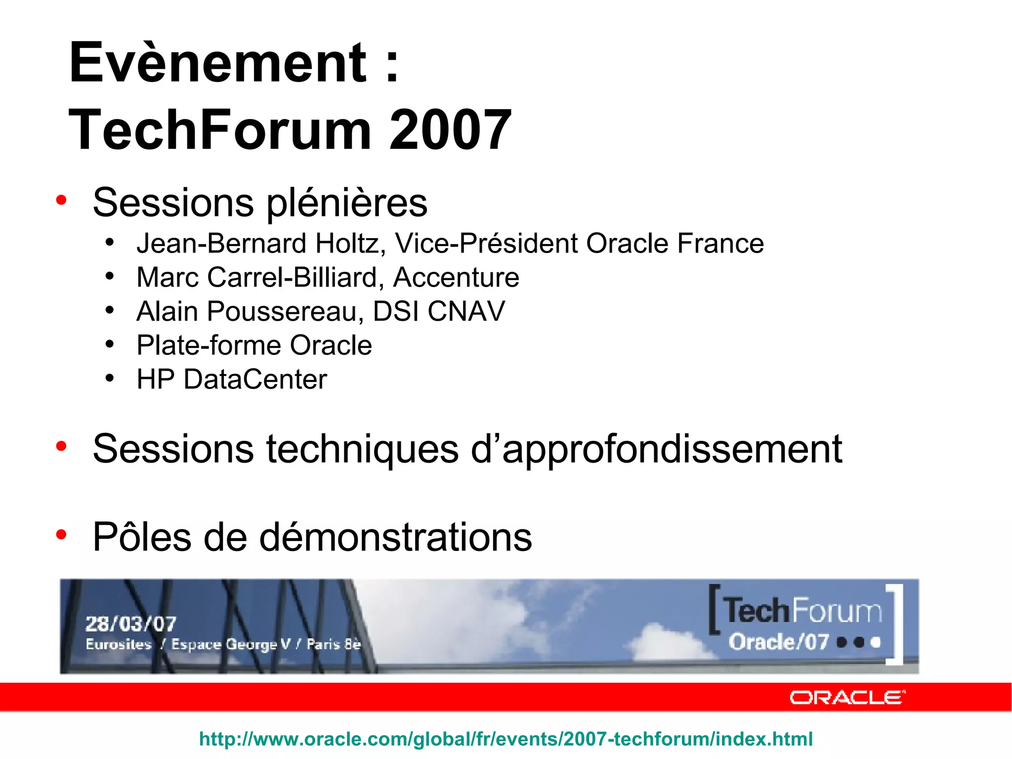 Sessions plénières Jean-Bernard Holtz, Vice-Président Oracle France  Marc Carrel-Billiard, Accenture  Alain Poussereau, DSI CNAV  Plate-forme Oracle HP DataCenter Sessions techniques d’approfondissement Pôles de démonstrations Evènement :  TechForum 2007 http:// www.oracle.com /global/ fr / events /2007-techforum/ index.html 