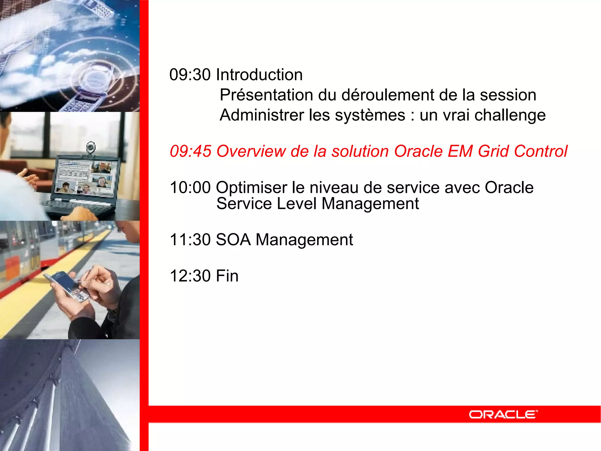 09:30 Introduction Présentation du déroulement de la session Administrer les systèmes : un vrai challenge 09:45 Overview de la solution Oracle EM Grid Control 10:00 Optimiser le niveau de service avec Oracle   Service Level Management 11:30 SOA Management 12:30 Fin 