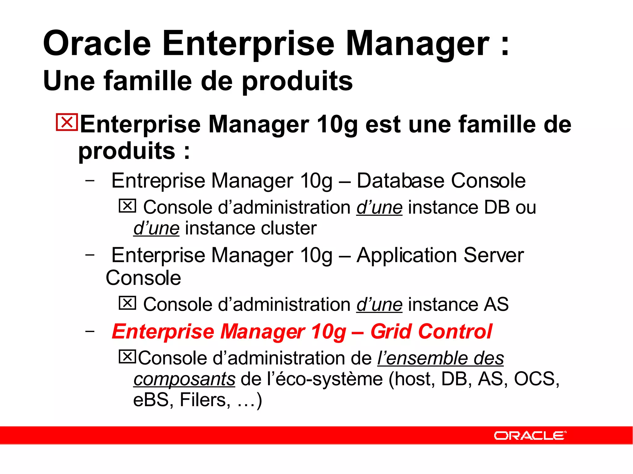 Oracle Enterprise Manager :  Une famille de produits Enterprise Manager 10g est une famille de produits : Entreprise Manager 10g – Database Console Console d’administration  d’une  instance DB ou  d’une  instance cluster Enterprise Manager 10g – Application Server Console Console d’administration  d’une  instance AS Enterprise Manager 10g – Grid Control Console d’administration de  l’ensemble des composants  de l’éco-système (host, DB, AS, OCS, eBS, Filers, …) 