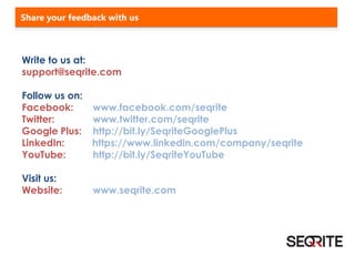 Write to us at:
support@seqrite.com
Follow us on:
Facebook: www.facebook.com/seqrite
Twitter: www.twitter.com/seqrite
Google Plus: http://bit.ly/SeqriteGooglePlus
LinkedIn: https://www.linkedin.com/company/seqrite
YouTube: http://bit.ly/SeqriteYouTube
Visit us:
Website: www.seqrite.com
Share your feedback with us
 