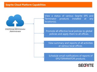 View a status of various Seqrite EPS and
Terminator products installed at any
location(s).
Promote all effective local policies to global
policies and apply them to all offices.
CISO/Group Administrator
/Administrator
View summary and reports of all activities
at various local offices.
Schedule email notifications of reports of
EPS/TERMINATOR products.
Seqrite Cloud Platform Capabilities
 