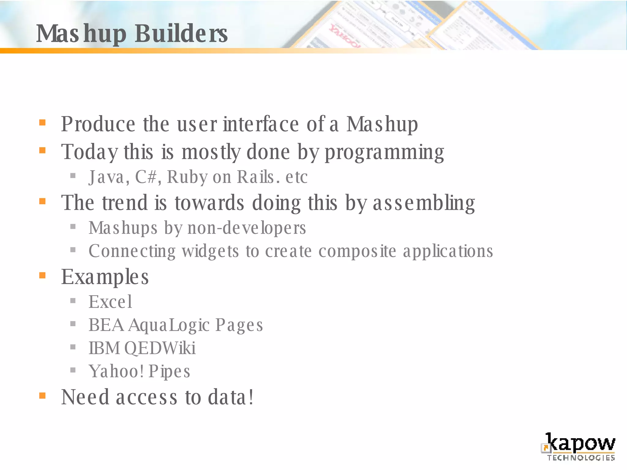 Mashup Builders Produce the user interface of a Mashup Today this is mostly done by programming Java, C#, Ruby on Rails. etc The trend is towards doing this by assembling Mashups by non-developers Connecting widgets to create composite applications Examples Excel BEA AquaLogic Pages IBM QEDWiki Yahoo! Pipes Need access to data! 