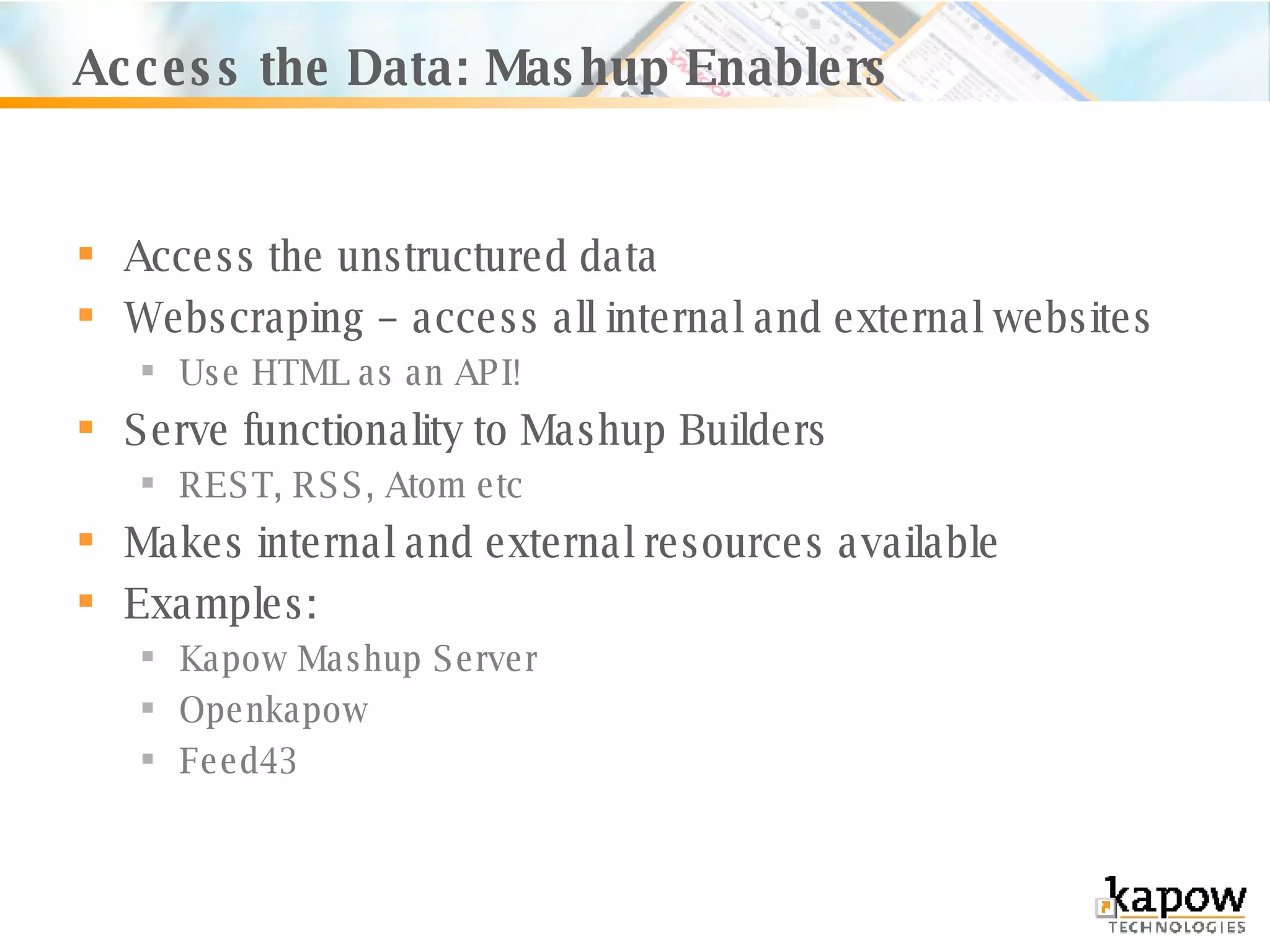 Access the Data: Mashup Enablers Access the unstructured data Webscraping – access all internal and external websites Use HTML as an API! Serve functionality to Mashup Builders REST, RSS, Atom etc Makes internal and external resources available Examples: Kapow Mashup Server Openkapow Feed43 
