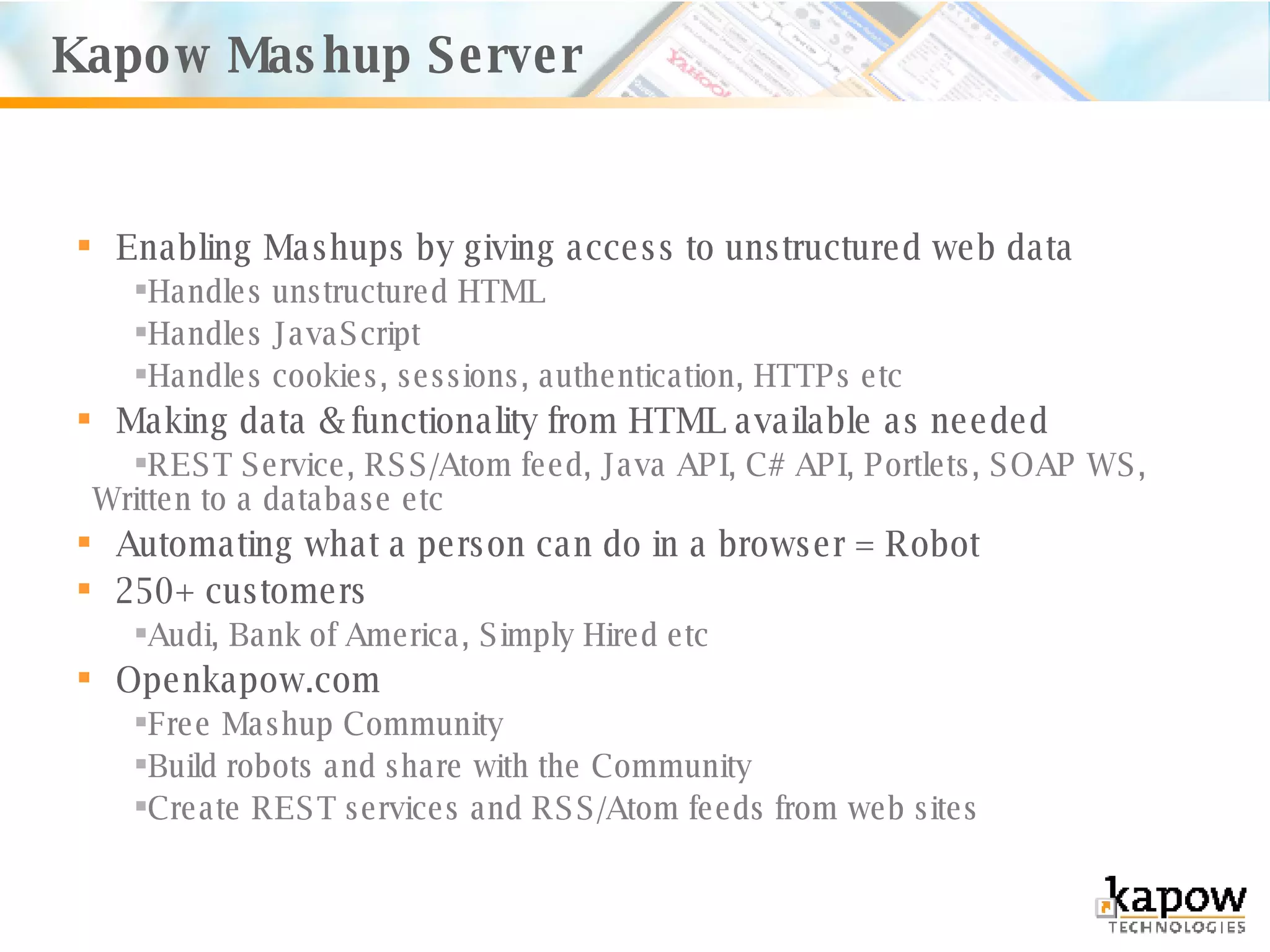 Enabling Mashups by giving access to unstructured web data Handles unstructured HTML Handles JavaScript Handles cookies, sessions, authentication, HTTPs etc Making data & functionality from HTML available as needed REST Service, RSS/Atom feed, Java API, C# API, Portlets, SOAP WS, Written to a database etc Automating what a person can do in a browser = Robot 250+ customers Audi, Bank of America, Simply Hired etc Openkapow.com Free Mashup Community Build robots and share with the Community Create REST services and RSS/Atom feeds from web sites Kapow Mashup Server 