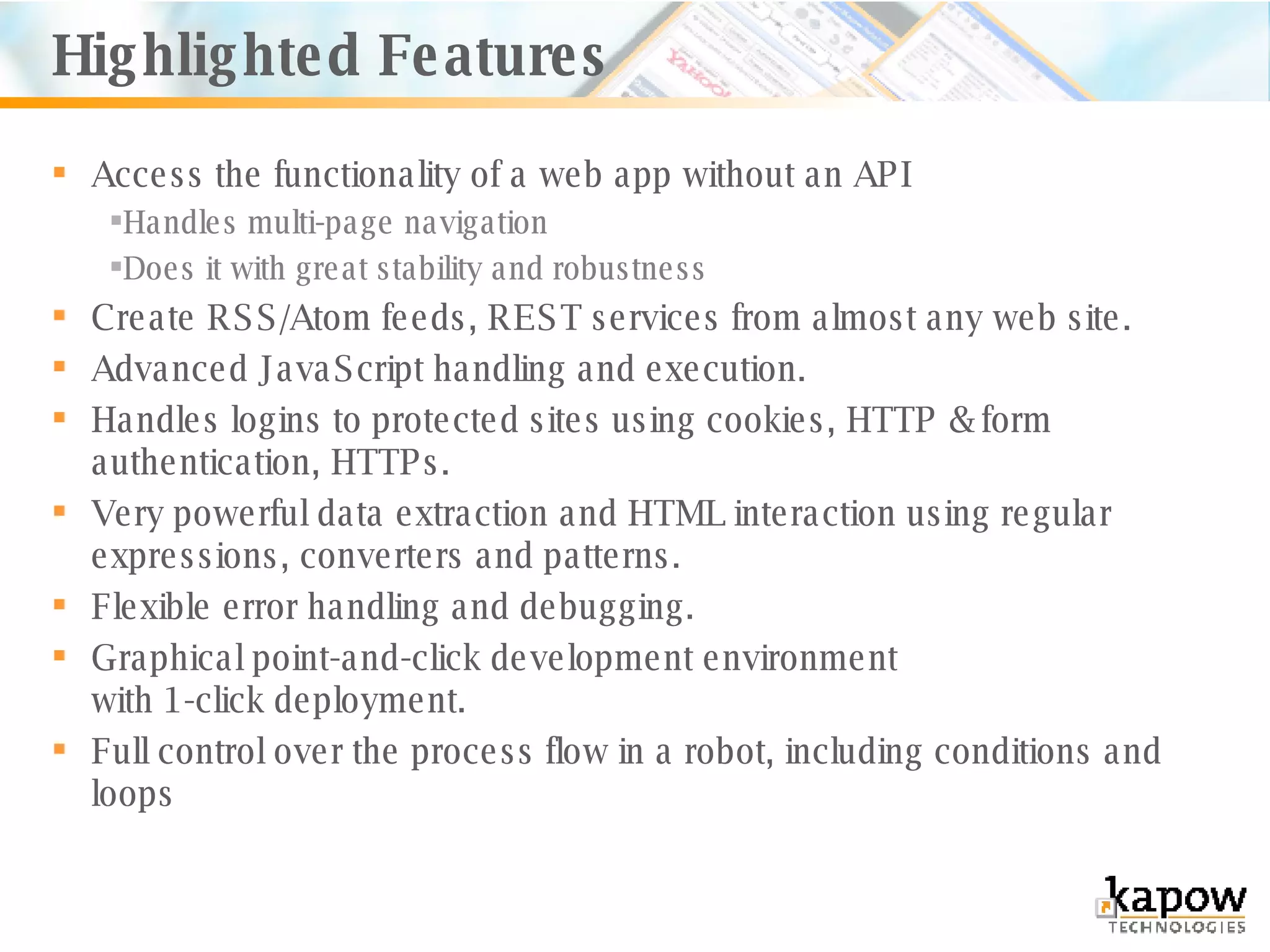 Access the functionality of a web app without an API Handles multi-page navigation Does it with great stability and robustness Create RSS/Atom feeds, REST services from almost any web site. Advanced JavaScript handling and execution.  Handles logins to protected sites using cookies, HTTP & form authentication, HTTPs. Very powerful data extraction and HTML interaction using regular expressions, converters and patterns. Flexible error handling and debugging. Graphical point-and-click development environment  with 1-click deployment. Full control over the process flow in a robot, including conditions and loops Highlighted Features 