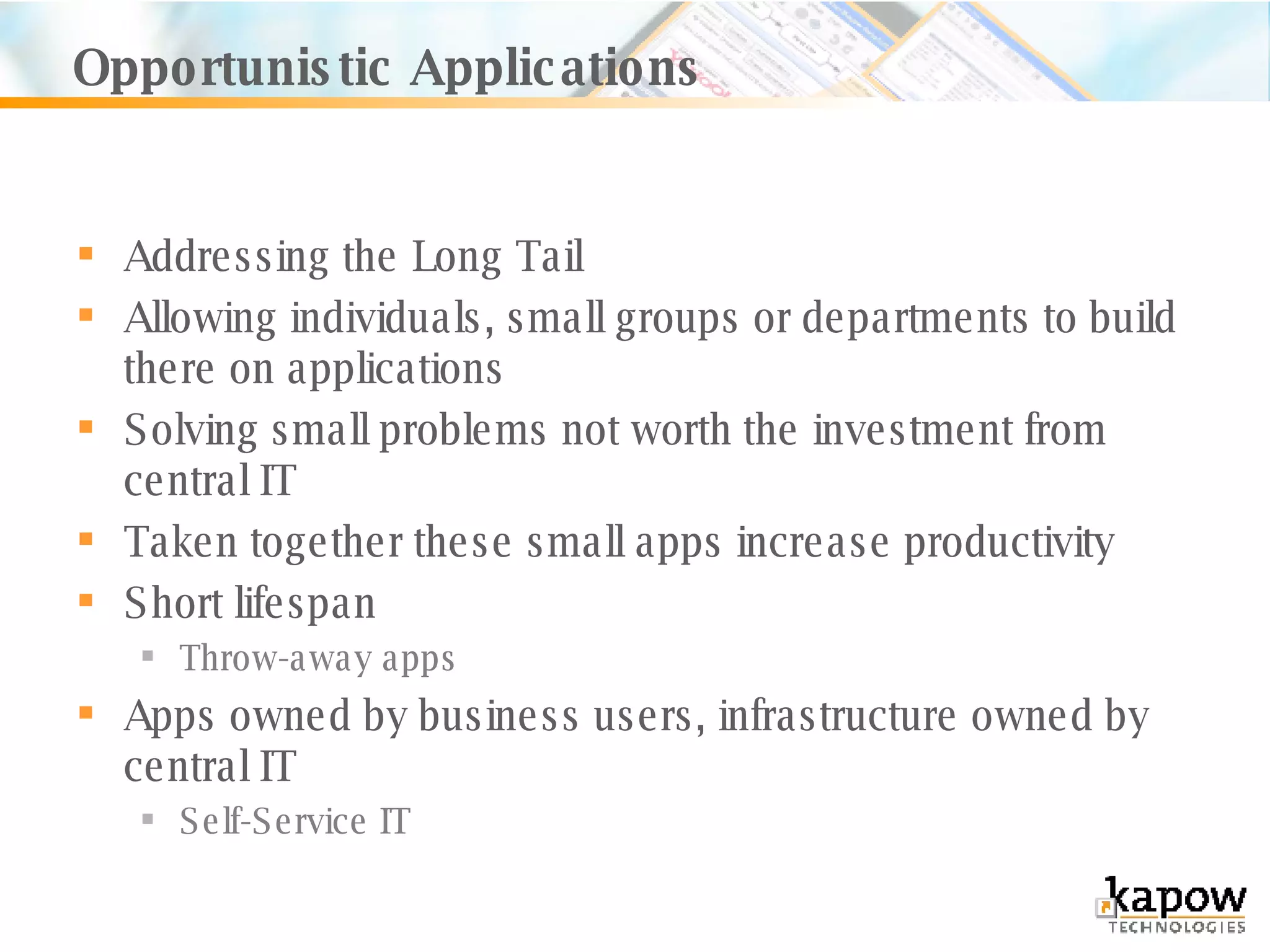 Opportunistic Applications Addressing the Long Tail Allowing individuals, small groups or departments to build there on applications Solving small problems not worth the investment from central IT Taken together these small apps increase productivity Short lifespan Throw-away apps Apps owned by business users, infrastructure owned by central IT Self-Service IT 