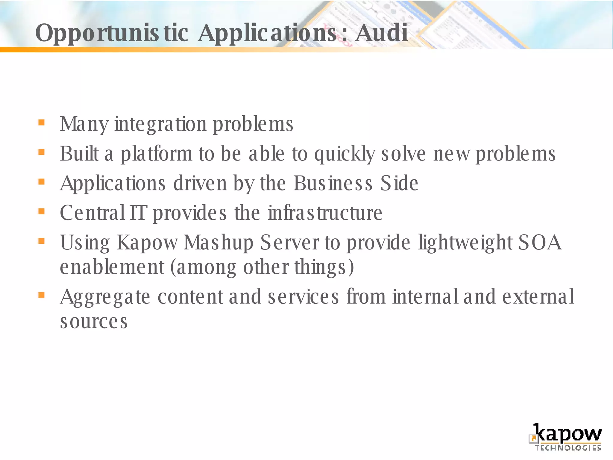 Opportunistic Applications: Audi Many integration problems Built a platform to be able to quickly solve new problems Applications driven by the Business Side Central IT provides the infrastructure Using Kapow Mashup Server to provide lightweight SOA enablement (among other things) Aggregate content and services from internal and external sources 