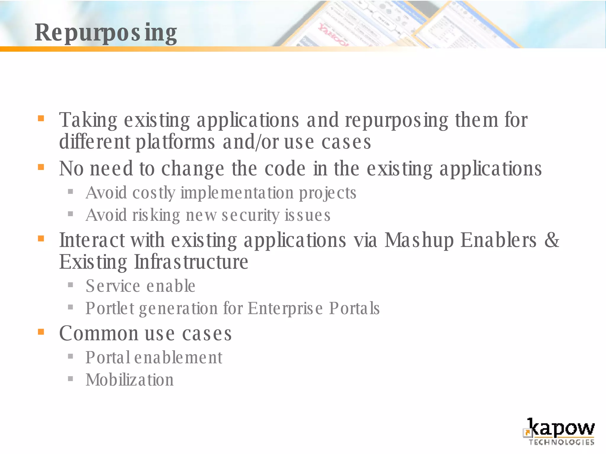 Repurposing Taking existing applications and repurposing them for different platforms and/or use cases No need to change the code in the existing applications Avoid costly implementation projects Avoid risking new security issues Interact with existing applications via Mashup Enablers & Existing Infrastructure Service enable Portlet generation for Enterprise Portals Common use cases Portal enablement Mobilization 