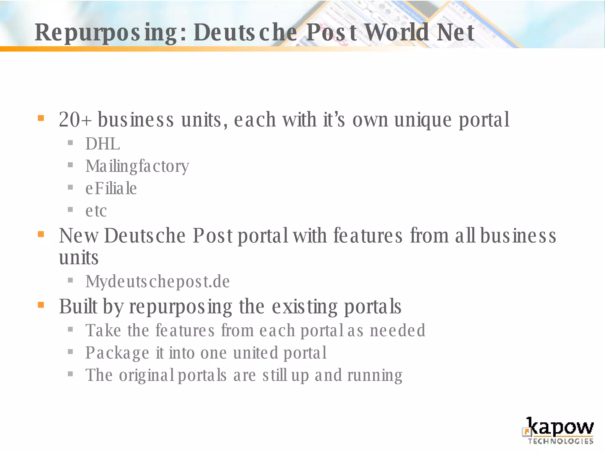 Repurposing: Deutsche Post World Net 20+ business units, each with it’s own unique portal DHL Mailingfactory eFiliale etc New Deutsche Post portal with features from all business units Mydeutschepost.de Built by repurposing the existing portals Take the features from each portal as needed Package it into one united portal The original portals are still up and running 