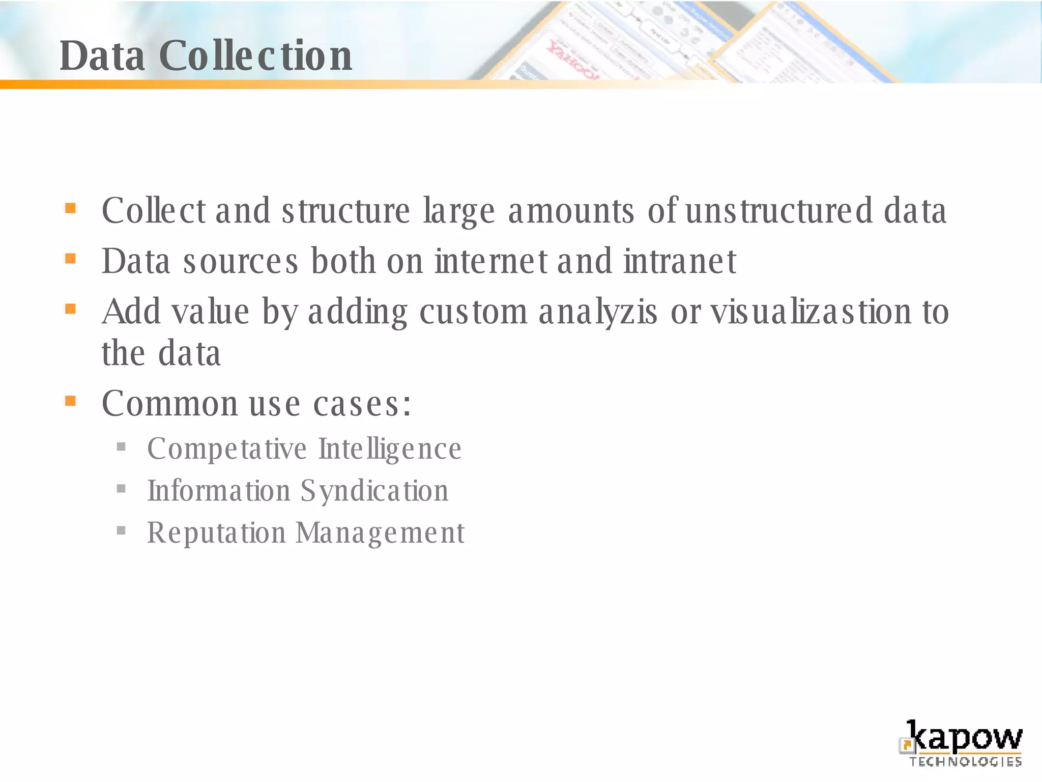 Data Collection Collect and structure large amounts of unstructured data Data sources both on internet and intranet Add value by adding custom analyzis or visualizastion to the data Common use cases: Competative Intelligence Information Syndication Reputation Management 