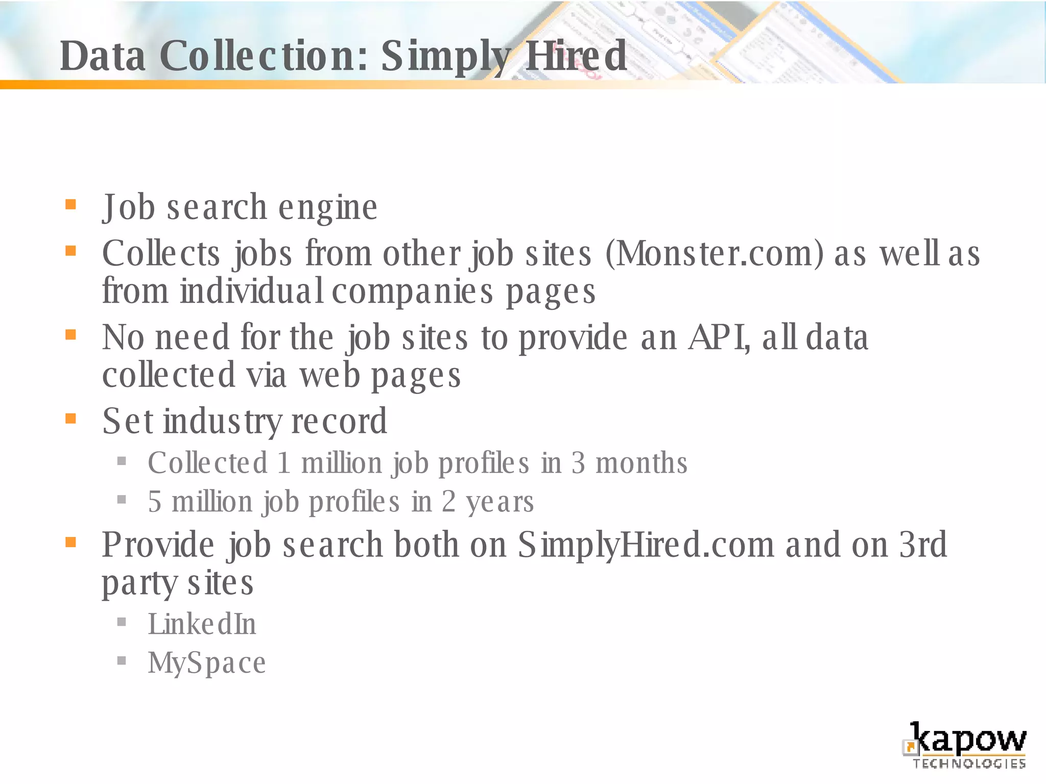 Data Collection: Simply Hired Job search engine Collects jobs from other job sites (Monster.com) as well as from individual companies pages No need for the job sites to provide an API, all data collected via web pages Set industry record Collected 1 million job profiles in 3 months 5 million job profiles in 2 years Provide job search both on SimplyHired.com and on 3rd party sites LinkedIn MySpace 