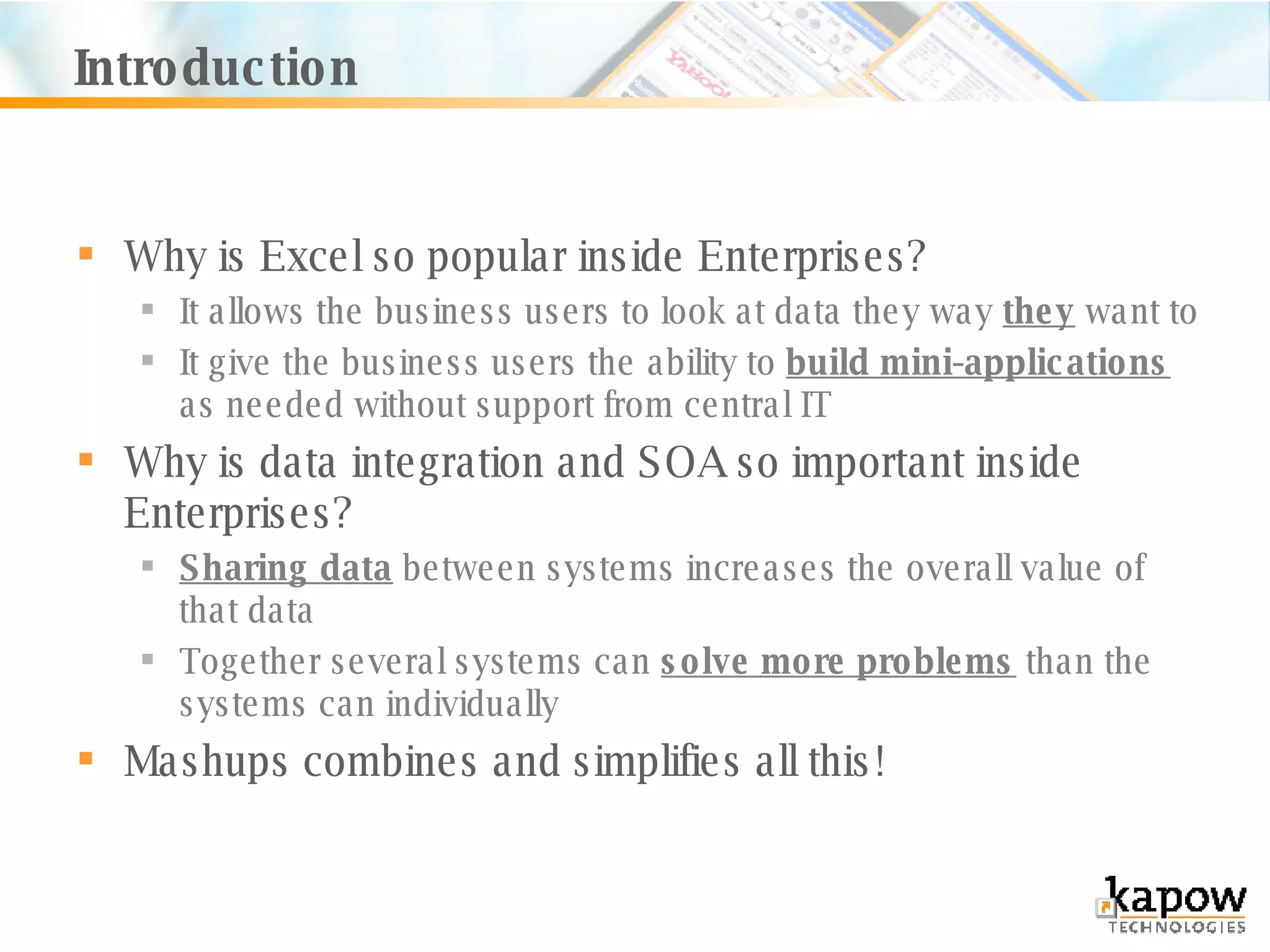 Introduction Why is Excel so popular inside Enterprises? It allows the business users to look at data they way  they  want to It give the business users the ability to  build mini-applications  as needed without support from central IT Why is data integration and SOA so important inside Enterprises? Sharing data  between systems increases the overall value of that data Together several systems can  solve more problems  than the systems can individually Mashups combines and simplifies all this! 
