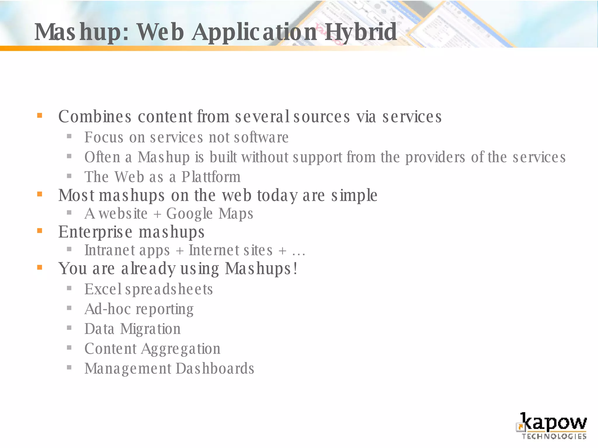 Mashup: Web Application Hybrid Combines content from several sources via services Focus on services not software Often a Mashup is built without support from the providers of the services The Web as a Plattform Most mashups on the web today are simple A website + Google Maps Enterprise mashups Intranet apps + Internet sites + …  You are already using Mashups! Excel spreadsheets Ad-hoc reporting Data Migration Content Aggregation Management Dashboards 