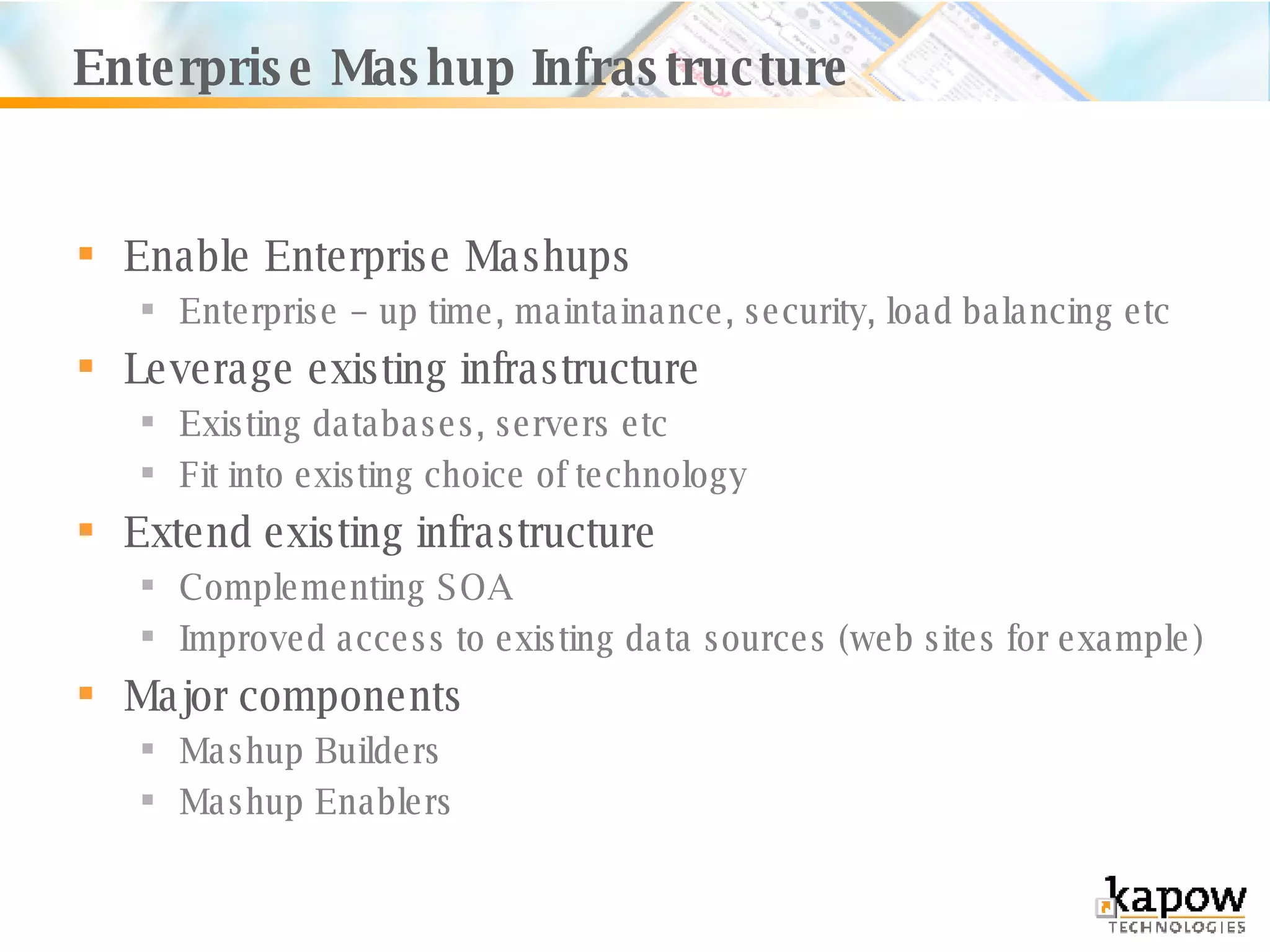 Enterprise Mashup Infrastructure Enable Enterprise Mashups Enterprise – up time, maintainance, security, load balancing etc Leverage existing infrastructure Existing databases, servers etc Fit into existing choice of technology Extend existing infrastructure Complementing SOA Improved access to existing data sources (web sites for example)  Major components Mashup Builders Mashup Enablers 