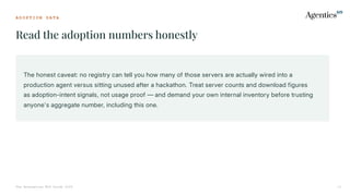 A D O P T I O N D A T A
Read the adoption numbers honestly
The Enterprise MCP Guide 2026 11
The honest caveat: no registry can tell you how many of those servers are actually wired into a
production agent versus sitting unused after a hackathon. Treat server counts and download figures
as adoption-intent signals, not usage proof — and demand your own internal inventory before trusting
anyone's aggregate number, including this one.
 