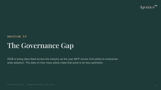 SECTION 03
The Governance Gap
2026 is being described across the industry as the year MCP moves from pilots to enterprise-
wide adoption. The data on how many pilots make that jump is far less optimistic.
THE AGENTICS CO. — ENTERPRISE MCP GUIDE 2026
12
 