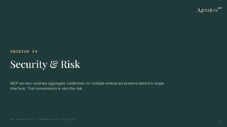 SECTION 04
Security & Risk
MCP servers routinely aggregate credentials for multiple enterprise systems behind a single
interface. That convenience is also the risk.
THE AGENTICS CO. — ENTERPRISE MCP GUIDE 2026
15
 