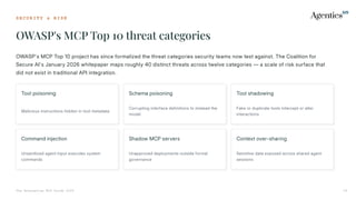 S E C U R I T Y & R I S K
OWASP's MCP Top 10 threat categories
The Enterprise MCP Guide 2026 19
OWASP's MCP Top 10 project has since formalized the threat categories security teams now test against. The Coalition for
Secure AI's January 2026 whitepaper maps roughly 40 distinct threats across twelve categories — a scale of risk surface that
did not exist in traditional API integration.
Tool poisoning
Malicious instructions hidden in tool metadata
Schema poisoning
Corrupting interface definitions to mislead the
model
Tool shadowing
Fake or duplicate tools intercept or alter
interactions
Command injection
Unsanitized agent input executes system
commands
Shadow MCP servers
Unapproved deployments outside formal
governance
Context over-sharing
Sensitive data exposed across shared agent
sessions
 