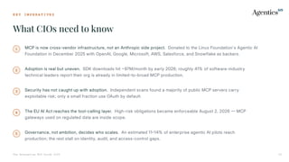 K E Y I M P E R A T I V E S
What CIOs need to know
The Enterprise MCP Guide 2026 02
1 MCP is now cross-vendor infrastructure, not an Anthropic side project. Donated to the Linux Foundation's Agentic AI
Foundation in December 2025 with OpenAI, Google, Microsoft, AWS, Salesforce, and Snowflake as backers.
2 Adoption is real but uneven. SDK downloads hit 97M/month by early 2026; roughly 41% of software-industry
technical leaders report their org is already in limited-to-broad MCP production.
3 Security has not caught up with adoption. Independent scans found a majority of public MCP servers carry
exploitable risk; only a small fraction use OAuth by default.
4 The EU AI Act reaches the tool-calling layer. High-risk obligations became enforceable August 2, 2026  MCP
gateways used on regulated data are inside scope.
5 Governance, not ambition, decides who scales. An estimated 1114% of enterprise agentic AI pilots reach
production; the rest stall on identity, audit, and access-control gaps.
 