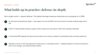 S E C U R I T Y & R I S K
What holds up in practice: defense-in-depth
The Enterprise MCP Guide 2026 20
Not a single control — layered defense. The highest-leverage measures enterprises are converging on in 2026
1 An enforced tool allowlist per agent — each agent runs only the MCP servers and tools it has been explicitly approved to
call
2 OAuth 2.1-based identity binding so agents inherit scoped user permissions rather than standing credentials
3 A centralized MCP gateway that gives security teams one inventory instead of a spreadsheet they are always behind on
4 Mandatory human-in-the-loop approval for destructive or irreversible actions — database deletions, financial transactions,
bulk record changes, and outbound data transfers
 