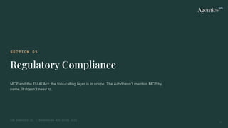 SECTION 05
Regulatory Compliance
MCP and the EU AI Act: the tool-calling layer is in scope. The Act doesn't mention MCP by
name. It doesn't need to.
THE AGENTICS CO. — ENTERPRISE MCP GUIDE 2026
21
 