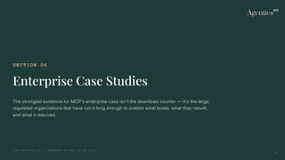 SECTION 06
Enterprise Case Studies
The strongest evidence for MCP's enterprise case isn't the download counter — it's the large,
regulated organizations that have run it long enough to publish what broke, what they rebuilt,
and what it returned.
THE AGENTICS CO. — ENTERPRISE MCP GUIDE 2026
25
 