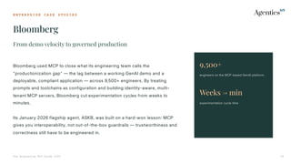 E N T E R P R I S E C A S E S T U D I E S
Bloomberg
The Enterprise MCP Guide 2026 26
From demo velocity to governed production
Bloomberg used MCP to close what its engineering team calls the
"productionization gap" — the lag between a working GenAI demo and a
deployable, compliant application — across 9,500+ engineers. By treating
prompts and toolchains as configuration and building identity-aware, multi-
tenant MCP servers, Bloomberg cut experimentation cycles from weeks to
minutes.
Its January 2026 flagship agent, ASKB, was built on a hard-won lesson: MCP
gives you interoperability, not out-of-the-box guardrails — trustworthiness and
correctness still have to be engineered in.
9,500+
engineers on the MCP-based GenAI platform
Weeks → min
experimentation cycle time
 