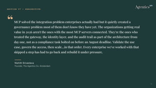 S E C T I O N 0 7 — P E R S P E C T I V E
“MCP solved the integration problem enterprises actually had but it quietly created a
governance problem most of them don't know they have yet. The organizations getting real
value in 2026 aren't the ones with the most MCP servers connected. They're the ones who
treated the gateway, the identity layer, and the audit trail as part of the architecture from
day one, not as a compliance task bolted on before an August deadline. Validate the use
case, govern the access, then scale…in that order. Every enterprise we've worked with that
skipped a step has had to go back and rebuild it under pressure.
Nishith Srivastava
Founder, The Agentics Co. Amsterdam
34
 