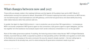 L O O K I N G A H E A D
What changes between now and 2027
The Enterprise MCP Guide 2026 36
Three shifts are already visible in the roadmap Anthropic and the Agentic AI Foundation have set for MCP OAuth 2.1
authentication moving from optional to default, Streamable HTTP transport replacing local stdio connections so MCP servers
can live behind proper cloud load balancers and API gateways, and formal tool governance and observability becoming
table-stakes features rather than premium add-ons.
In parallel, the Agent-to-Agent A2A) protocol — now in production use at more than 150 organizations — is emerging as
MCP's horizontal complement: MCP governs agent-to-tool connections, A2A governs agent-to-agent delegation, and the
two together form the backbone most analysts expect multi-vendor enterprise orchestration to run on through 2027.
None of this makes governance optional. If anything, the maturing protocol stack raises the bar: NIST's AI Agent Standards
Initiative, launched February 2026, is expected to publish an interoperability profile in Q4 2026, and regulators on both sides
of the Atlantic are converging on the same conclusion the security research already reached — the tool-calling layer is
where enterprise AI risk actually lives, and it is where enterprise AI governance investment needs to go next.
 