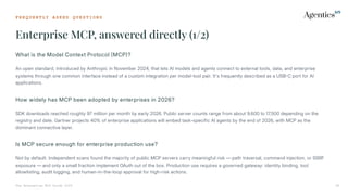 F R E Q U E N T L Y A S K E D Q U E S T I O N S
Enterprise MCP, answered directly (1/2)
The Enterprise MCP Guide 2026 38
What is the Model Context Protocol MCP?
An open standard, introduced by Anthropic in November 2024, that lets AI models and agents connect to external tools, data, and enterprise
systems through one common interface instead of a custom integration per model-tool pair. It's frequently described as a USBC port for AI
applications.
How widely has MCP been adopted by enterprises in 2026?
SDK downloads reached roughly 97 million per month by early 2026. Public server counts range from about 9,600 to 17,500 depending on the
registry and date. Gartner projects 40% of enterprise applications will embed task-specific AI agents by the end of 2026, with MCP as the
dominant connective layer.
Is MCP secure enough for enterprise production use?
Not by default. Independent scans found the majority of public MCP servers carry meaningful risk — path traversal, command injection, or SSRF
exposure — and only a small fraction implement OAuth out of the box. Production use requires a governed gateway: identity binding, tool
allowlisting, audit logging, and human-in-the-loop approval for high-risk actions.
 