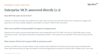 F R E Q U E N T L Y A S K E D Q U E S T I O N S
Enterprise MCP, answered directly (2/2)
The Enterprise MCP Guide 2026 39
Does MCP fall under the EU AI Act?
Indirectly, yes. Where an AI agent uses an MCP server to take a high-risk action, that action falls inside the Act's cybersecurity, logging, data
governance, and human-oversight obligations, enforceable from August 2, 2026 for high-risk systems.
What's the real ROI of enterprise MCP and agentic AI deployments?
Enterprises with scoped, production-grade deployments report average ROI around 171% 192% in the US, per 20252026 industry surveys.
Treat these as vendor- and enterprise-reported, not independently audited — and note that only an estimated 1114% of pilots reach production
at all.
What should a CIO do first to govern MCP at enterprise scale?
Inventory every MCP server and agent already running, including shadow deployments. Centralize access through a governed gateway with
OAuth-based identity binding, per-agent tool allowlists, and full audit logging before scaling past a handful of pilots. Validate, govern, then scale.
 
