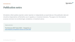 R E F E R E N C E S
Publication notes
The Enterprise MCP Guide 2026 43
All statistics reflect publicly reported, vendor-reported, or independently surveyed data as of the publication date and
should be independently verified before use in regulatory or investment decisions. This paper is for informational
purposes and does not constitute legal, compliance, or investment advice.
Original publication
The Enterprise MCP Guide 2026 — theagentics.co
https://theagentics.co/insights/the-enterprise-mcp-guide-2026
 