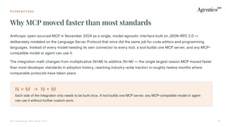 F O U N D A T I O N S
Why MCP moved faster than most standards
The Enterprise MCP Guide 2026 05
Anthropic open-sourced MCP in November 2024 as a single, model-agnostic interface built on JSONRPC 2.0 —
deliberately modeled on the Language Server Protocol that once did the same job for code editors and programming
languages. Instead of every model needing its own connector to every tool, a tool builds one MCP server, and any MCP
compatible model or agent can use it.
The integration math changes from multiplicative NM) to additive NM — the single largest reason MCP moved faster
than most developer standards in adoption history, reaching industry-wide traction in roughly twelve months where
comparable protocols have taken years.
N  M  N  M
Each side of the integration only needs to be built once. A tool builds one MCP server; any MCP-compatible model or agent
can use it without further custom work.
 