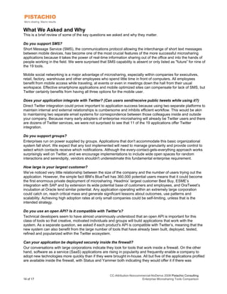 What We Asked and Why
This is a brief review of some of the key questions we asked and why they matter.

Do you support SMS?
Short Message Service (SMS), the communications protocol allowing the interchange of short text messages
between mobile devices, has become one of the most crucial features of the more successful microsharing
applications because it takes the power of real-time information sharing out of the office and into the hands of
people working in the field. We were surprised that SMS capability is absent or only listed as "future” for nine of
the 19 tools.

Mobile social networking is a major advantage of microsharing, especially within companies for executives,
retail, factory, warehouse and other employees who spend little time in front of computers. All employees
benefit from mobile access while traveling, at events or even in meetings down the hall from their usual
workspace. Effective smartphone applications and mobile optimized sites can compensate for lack of SMS, but
Twitter certainly benefits from having all three options for the mobile user.

Does your application integrate with Twitter? (Can users send/receive public tweets while using it?)
Direct Twitter integration could prove important to application success because using two separate platforms to
maintain internal and external relationships is cumbersome and inhibits efficient workflow. This would be akin
to maintaining two separate email systems for correspondence between those colleagues inside and outside
your company. Because many early adopters of enterprise microsharing will already be Twitter users and there
are dozens of Twitter services, we were not surprised to see that 11 of the 19 applications offer Twitter
integration.

Do you support groups?
Enterprises run on power supplied by groups. Applications that don't accommodate this basic organizational
system fall short. We expect that any tool implemented will need to manage granularity and provide control to
select which contacts receive which notifications. Although the every-contact-gets-everything approach works
surprisingly well on Twitter, and we encourage implementations to include wide open spaces for random
interactions and serendipity, vendors shouldn't underestimate this fundamental enterprise requirement.

How large is your largest customer?
We’ve noticed very little relationship between the size of the company and the number of users trying out the
application. However, the simple fact IBM’s BlueTwit has 360,000 potential users means that it could become
the first enormous private deployment of microsharing. Headmix’ largest customer Best Buy, ESME’s
integration with SAP and by extension its wide potential base of customers and employees, and OraTweet’s
incubation at Oracle lend similar potential. Any application operating within an extremely large corporation
could catch on, reach critical mass and generate significant lessons about outcomes, use patterns and
scalability. Achieving high adoption rates at only small companies could be self-limiting, unless that is the
intended strategy.

Do you use an open API? Is it compatible with Twitter’s?
Technical developers seem to have almost unanimously understood that an open API is important for this
class of tools so that creative, motivated individuals and groups will build applications that work with the
system. As a separate question, we asked if each product's API is compatible with Twitter’s, meaning that the
new system can also benefit from the large number of tools that have already been built, deployed, tested,
refined and popularized within the Twitter ecosystem.

Can your application be deployed securely inside the firewall?
Our conversations with large corporations indicate they look for tools that work inside a firewall. On the other
hand, software as a service (SaaS) applications are rising in popularity and frequently enable a company to
adopt new technologies more quickly than if they were brought in-house. All but five of the applications profiled
are available inside the firewall, with Status and Yammer both indicating they would offer it if there was



                                                      CC-Attribution-Noncommercial-NoDerivs 2008 Pistachio Consulting
14 of 17                                                                    Enterprise Microsharing Tools Comparison
 