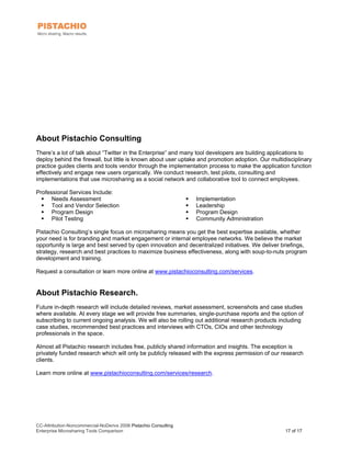 About Pistachio Consulting
There’s a lot of talk about “Twitter in the Enterprise” and many tool developers are building applications to
deploy behind the firewall, but little is known about user uptake and promotion adoption. Our multidisciplinary
practice guides clients and tools vendor through the implementation process to make the application function
effectively and engage new users organically. We conduct research, test pilots, consulting and
implementations that use microsharing as a social network and collaborative tool to connect employees.

Professional Services Include:
      Needs Assessment                                            Implementation
      Tool and Vendor Selection                                   Leadership
      Program Design                                              Program Design
      Pilot Testing                                               Community Administration

Pistachio Consulting’s single focus on microsharing means you get the best expertise available, whether
your need is for branding and market engagement or internal employee networks. We believe the market
opportunity is large and best served by open innovation and decentralized initiatives. We deliver briefings,
strategy, research and best practices to maximize business effectiveness, along with soup-to-nuts program
development and training.

Request a consultation or learn more online at www.pistachioconsulting.com/services.


About Pistachio Research.
Future in-depth research will include detailed reviews, market assessment, screenshots and case studies
where available. At every stage we will provide free summaries, single-purchase reports and the option of
subscribing to current ongoing analysis. We will also be rolling out additional research products including
case studies, recommended best practices and interviews with CTOs, CIOs and other technology
professionals in the space.

Almost all Pistachio research includes free, publicly shared information and insights. The exception is
privately funded research which will only be publicly released with the express permission of our research
clients.

Learn more online at www.pistachioconsulting.com/services/research.




CC-Attribution-Noncommercial-NoDerivs 2008 Pistachio Consulting
Enterprise Microsharing Tools Comparison                                                            17 of 17
 