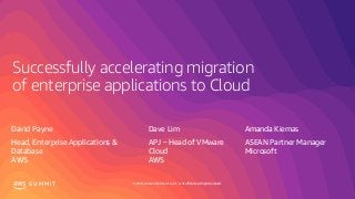 © 2019, Amazon Web Services, Inc. or its affiliates. All rights reserved.S U M M I T
Successfully accelerating migration
of enterprise applications to Cloud
David Payne Dave Lim Amanda Kiemas
Head, Enterprise Applications &
Database
AWS
APJ – Head of VMware
Cloud
AWS
ASEAN Partner Manager
Microsoft
 