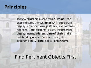 Principles

     To view all orders placed by a customer, the
     user indicates the customer ID. The program
     displays an error message if the customer does
     not exist. If the customer exists, the program
     displays name, address, date of birth, and all
     outstanding orders. For each order, the
     program gets ID, date, and all order items.




    Find Pertinent Objects First
 